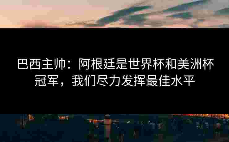 巴西主帅：阿根廷是世界杯和美洲杯冠军，我们尽力发挥最佳水平