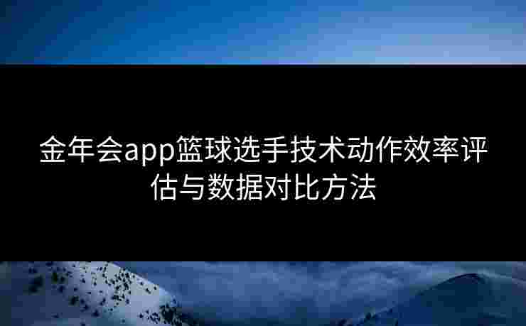 金年会app篮球选手技术动作效率评估与数据对比方法
