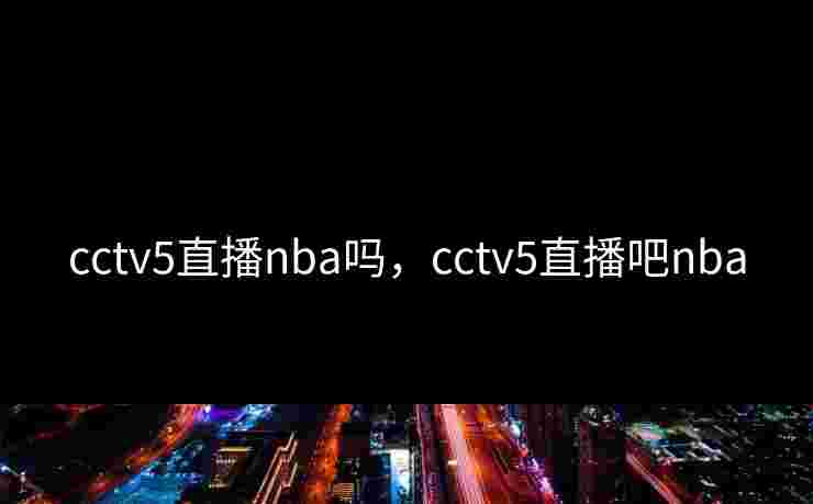 cctv5直播nba吗，cctv5直播吧nba