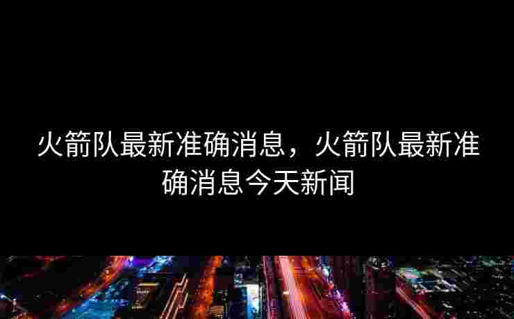 火箭队最新准确消息，火箭队最新准确消息今天新闻